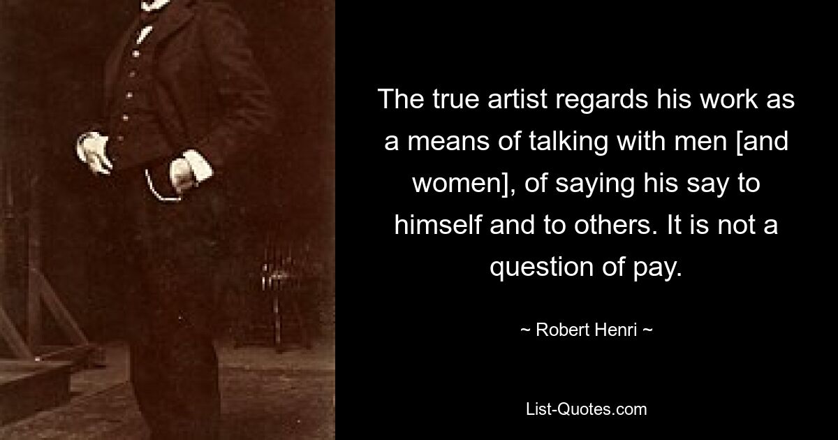 The true artist regards his work as a means of talking with men [and women], of saying his say to himself and to others. It is not a question of pay. — © Robert Henri