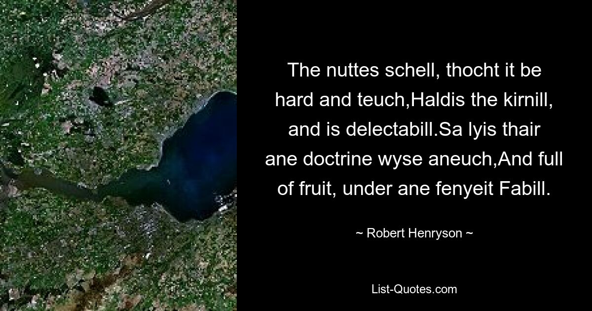 The nuttes schell, thocht it be hard and teuch,Haldis the kirnill, and is delectabill.Sa lyis thair ane doctrine wyse aneuch,And full of fruit, under ane fenyeit Fabill. — © Robert Henryson