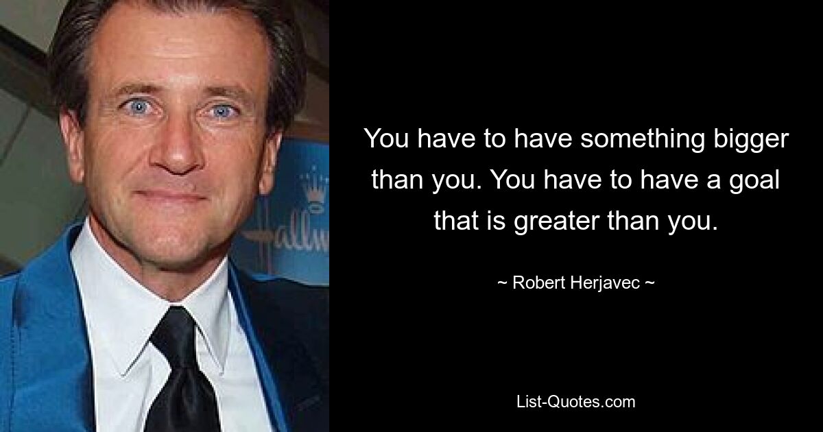 You have to have something bigger than you. You have to have a goal that is greater than you. — © Robert Herjavec