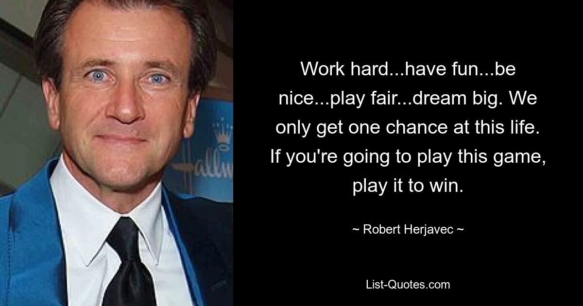 Work hard...have fun...be nice...play fair...dream big. We only get one chance at this life. If you're going to play this game, play it to win. — © Robert Herjavec