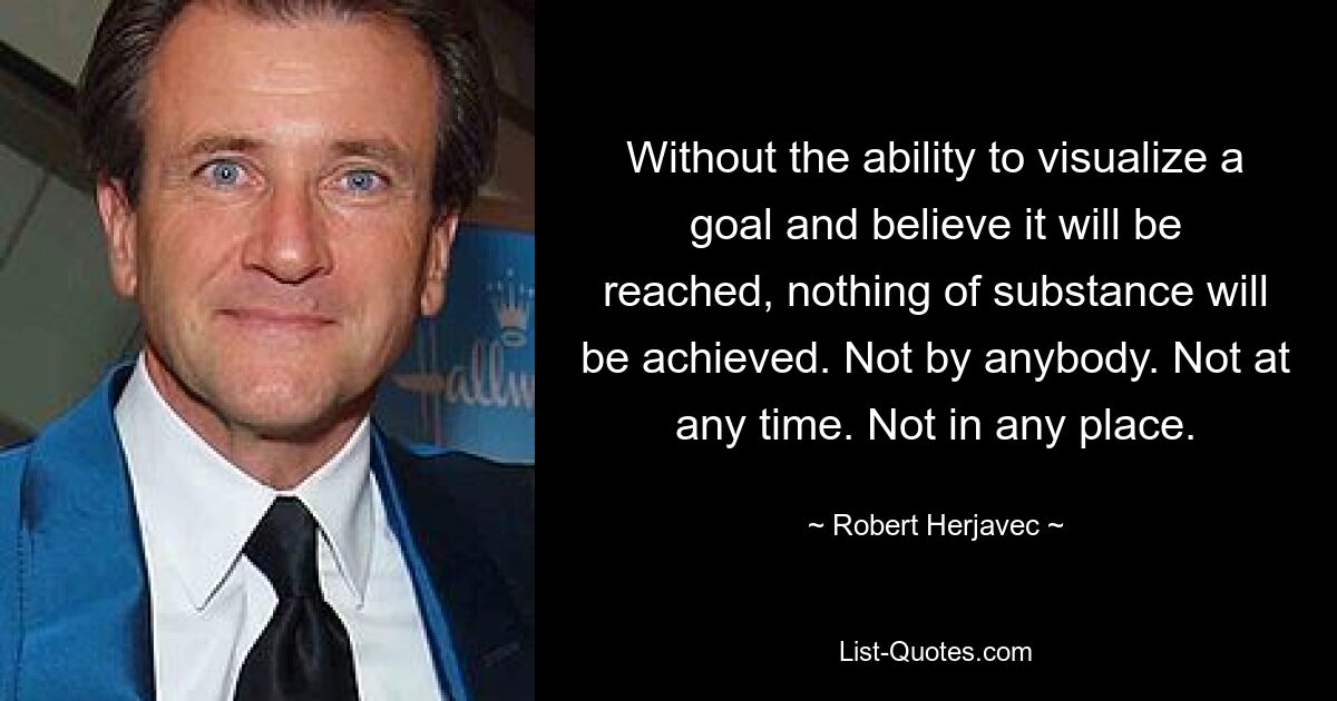 Without the ability to visualize a goal and believe it will be reached, nothing of substance will be achieved. Not by anybody. Not at any time. Not in any place. — © Robert Herjavec