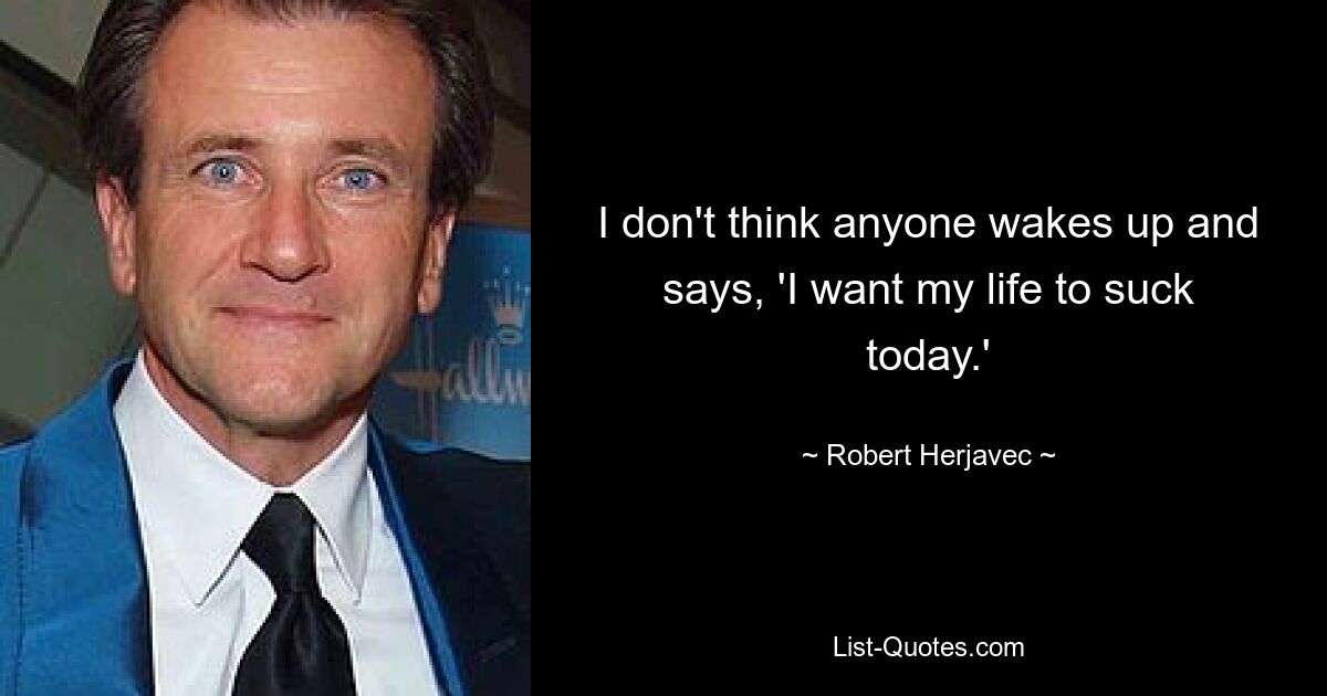 I don't think anyone wakes up and says, 'I want my life to suck today.' — © Robert Herjavec