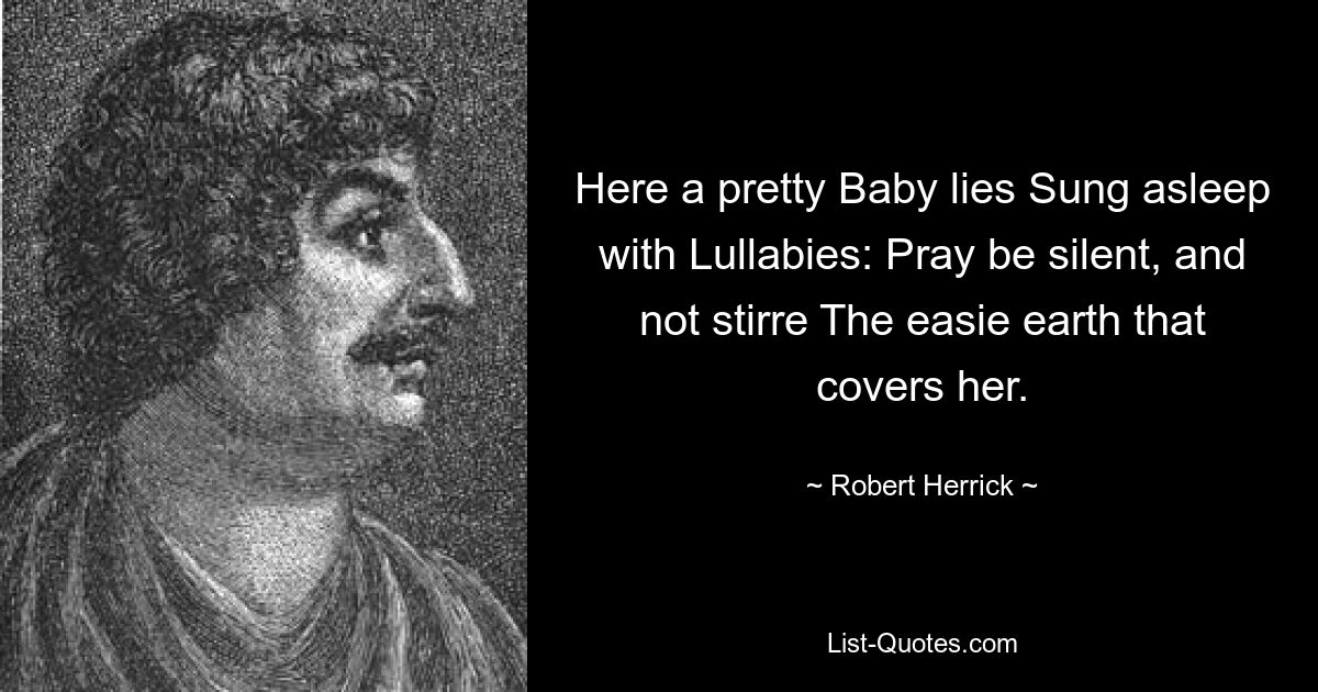 Here a pretty Baby lies Sung asleep with Lullabies: Pray be silent, and not stirre The easie earth that covers her. — © Robert Herrick