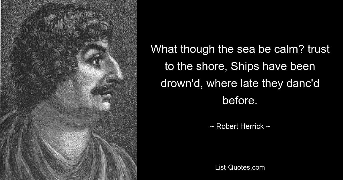 What though the sea be calm? trust to the shore, Ships have been drown'd, where late they danc'd before. — © Robert Herrick