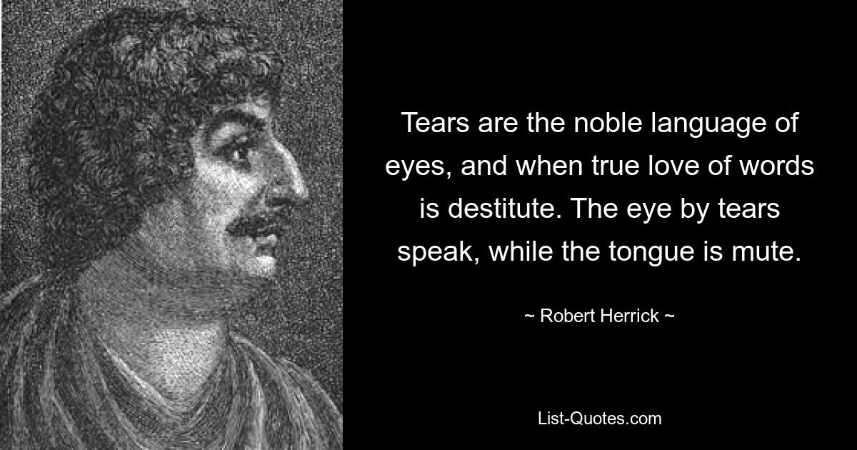 Tears are the noble language of eyes, and when true love of words is destitute. The eye by tears speak, while the tongue is mute. — © Robert Herrick