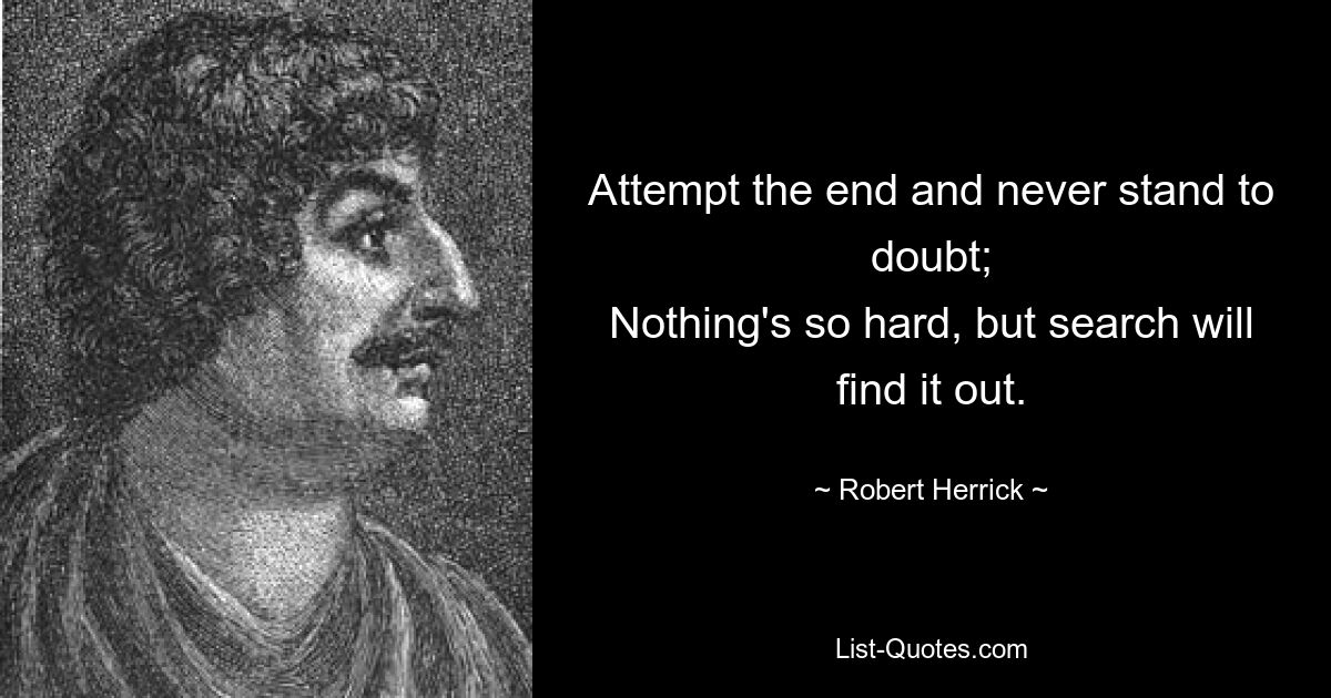 Attempt the end and never stand to doubt;
Nothing's so hard, but search will find it out. — © Robert Herrick