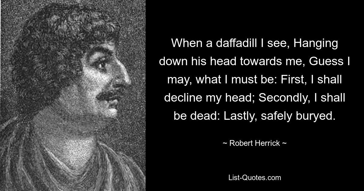 When a daffadill I see, Hanging down his head towards me, Guess I may, what I must be: First, I shall decline my head; Secondly, I shall be dead: Lastly, safely buryed. — © Robert Herrick