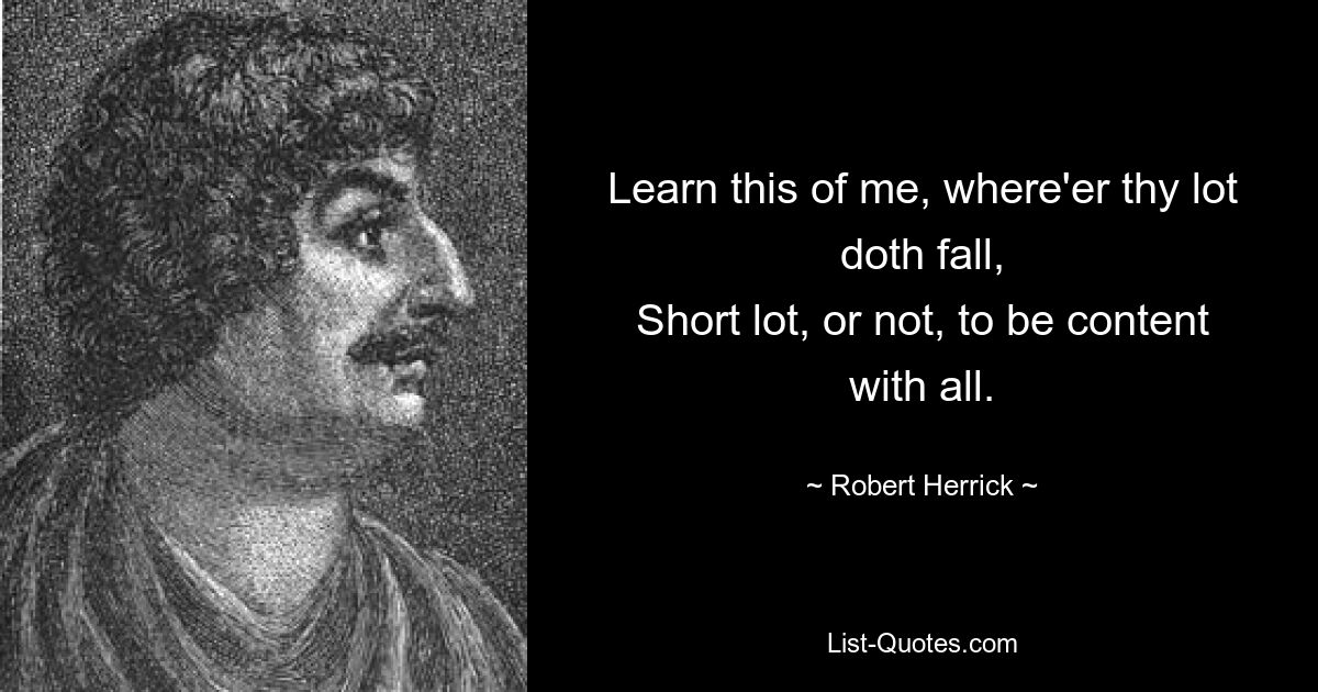 Learn this of me, where'er thy lot doth fall,
Short lot, or not, to be content with all. — © Robert Herrick