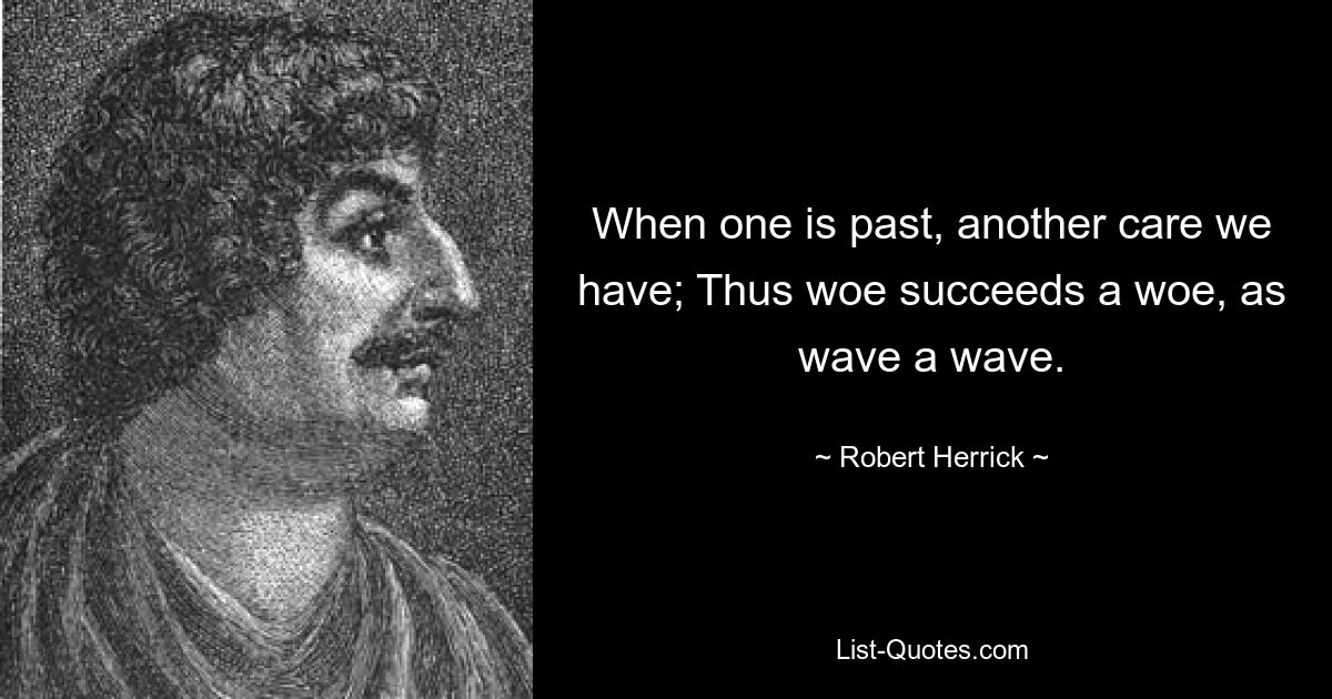 When one is past, another care we have; Thus woe succeeds a woe, as wave a wave. — © Robert Herrick