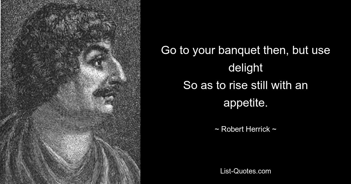 Go to your banquet then, but use delight
So as to rise still with an appetite. — © Robert Herrick