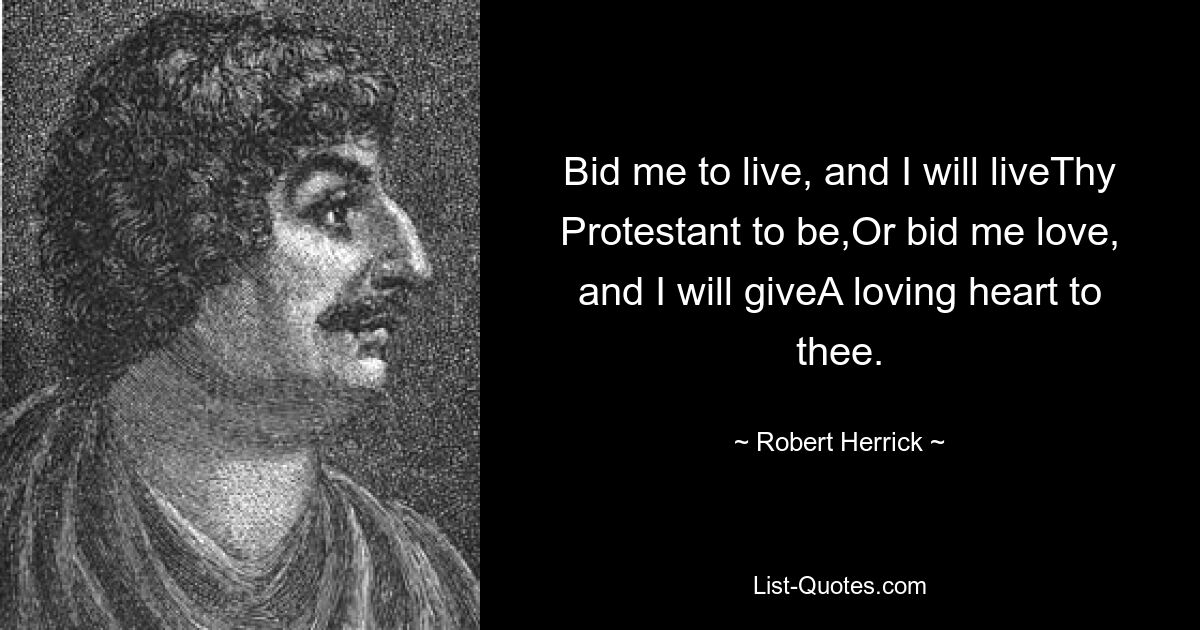 Bid me to live, and I will liveThy Protestant to be,Or bid me love, and I will giveA loving heart to thee. — © Robert Herrick