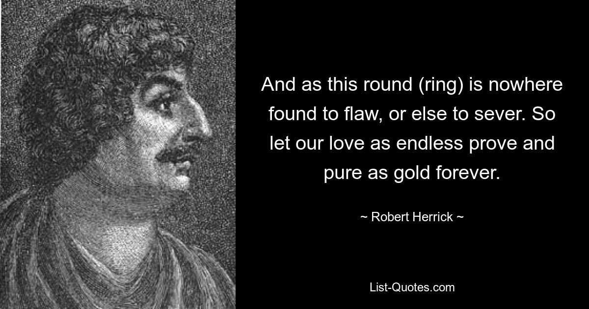 And as this round (ring) is nowhere found to flaw, or else to sever. So let our love as endless prove and pure as gold forever. — © Robert Herrick