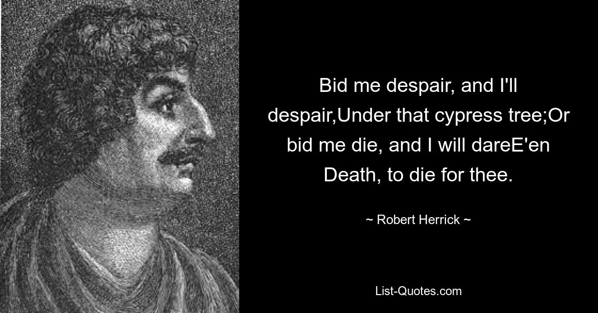 Bid me despair, and I'll despair,Under that cypress tree;Or bid me die, and I will dareE'en Death, to die for thee. — © Robert Herrick