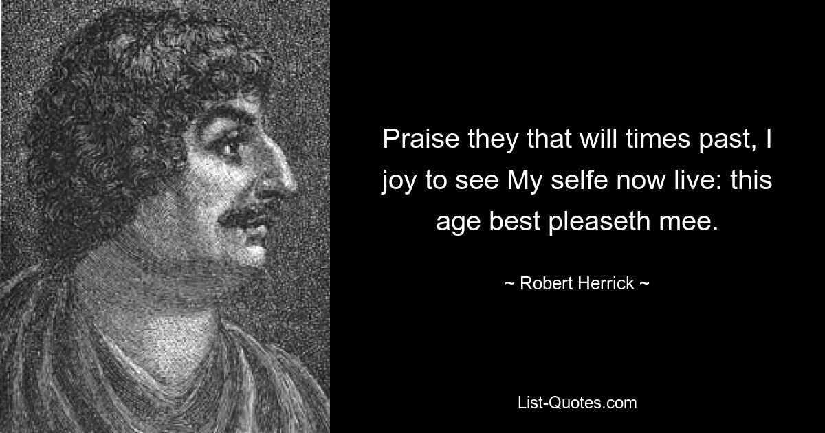 Praise they that will times past, I joy to see My selfe now live: this age best pleaseth mee. — © Robert Herrick