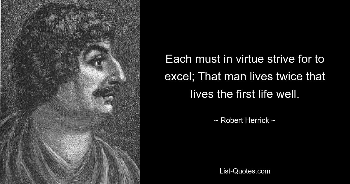 Each must in virtue strive for to excel; That man lives twice that lives the first life well. — © Robert Herrick