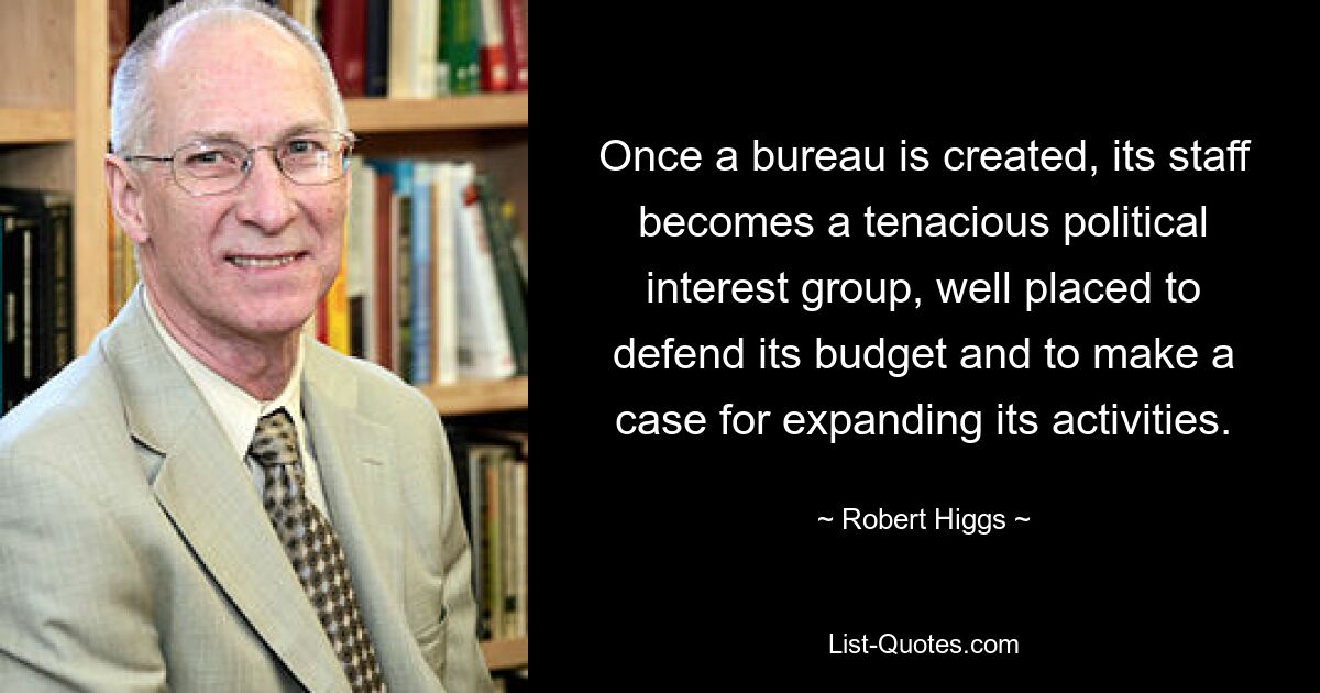 Once a bureau is created, its staff becomes a tenacious political interest group, well placed to defend its budget and to make a case for expanding its activities. — © Robert Higgs