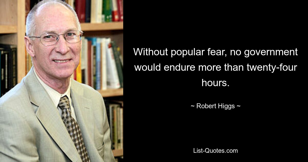 Without popular fear, no government would endure more than twenty-four hours. — © Robert Higgs