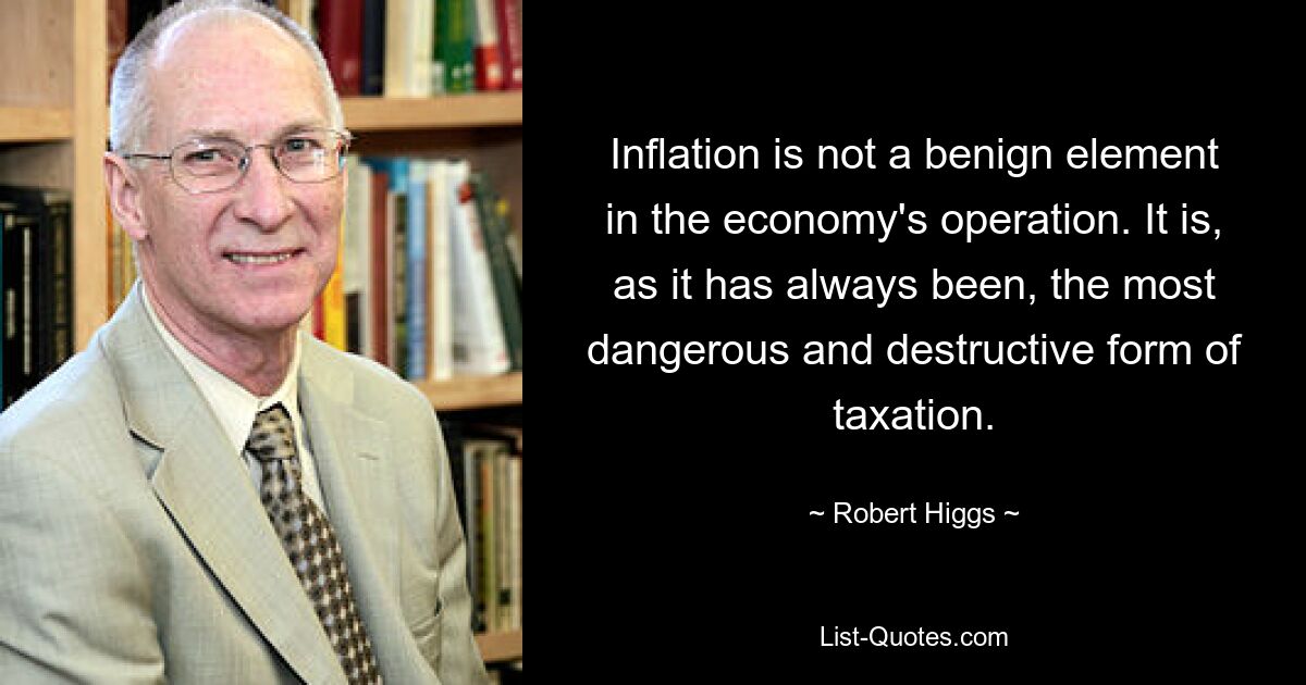 Inflation is not a benign element in the economy's operation. It is, as it has always been, the most dangerous and destructive form of taxation. — © Robert Higgs