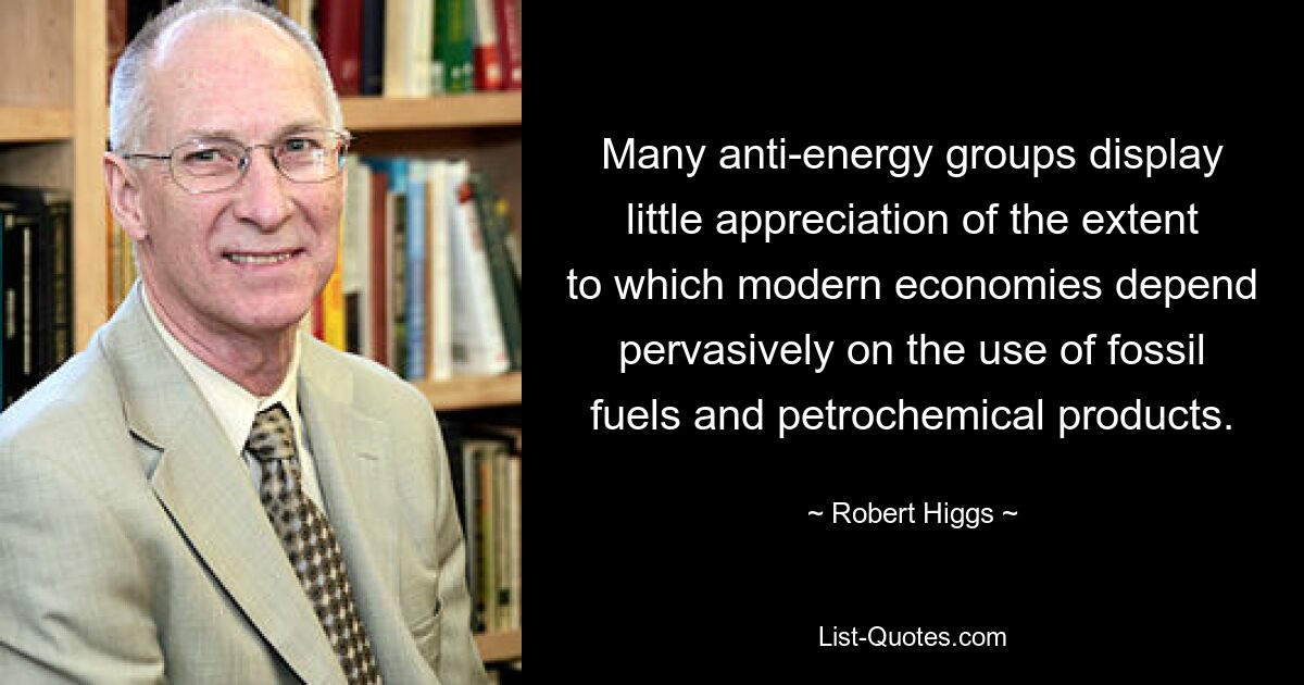 Many anti-energy groups display little appreciation of the extent to which modern economies depend pervasively on the use of fossil fuels and petrochemical products. — © Robert Higgs