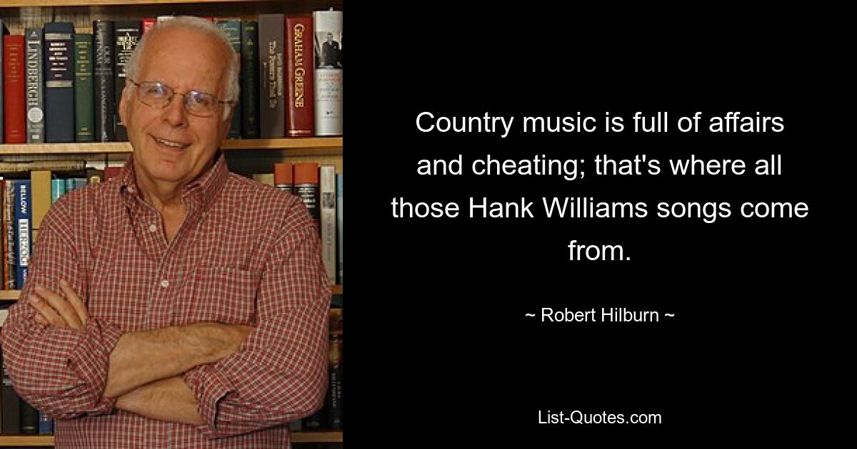 Country music is full of affairs and cheating; that's where all those Hank Williams songs come from. — © Robert Hilburn