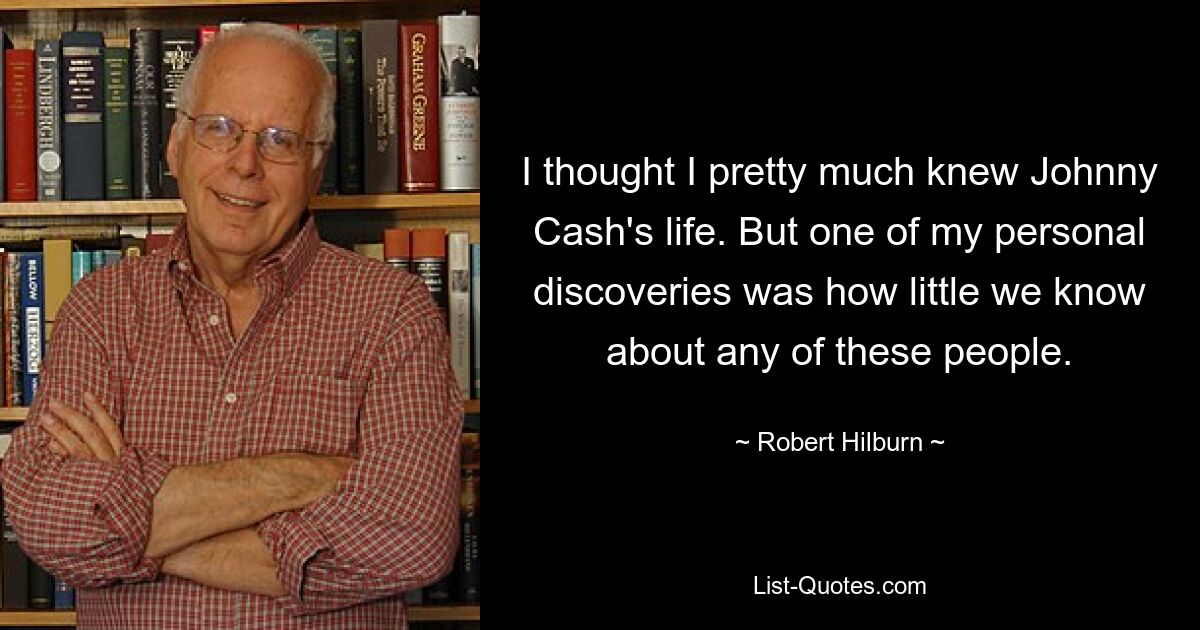 I thought I pretty much knew Johnny Cash's life. But one of my personal discoveries was how little we know about any of these people. — © Robert Hilburn