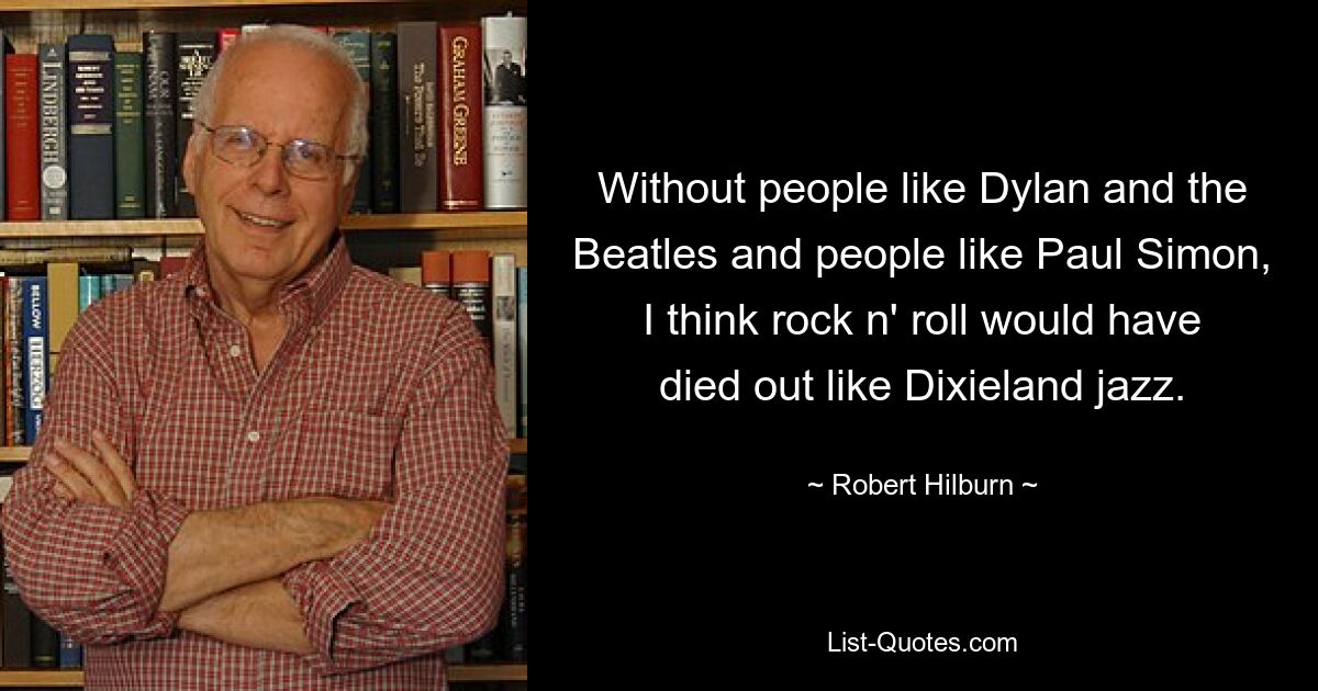 Without people like Dylan and the Beatles and people like Paul Simon, I think rock n' roll would have died out like Dixieland jazz. — © Robert Hilburn