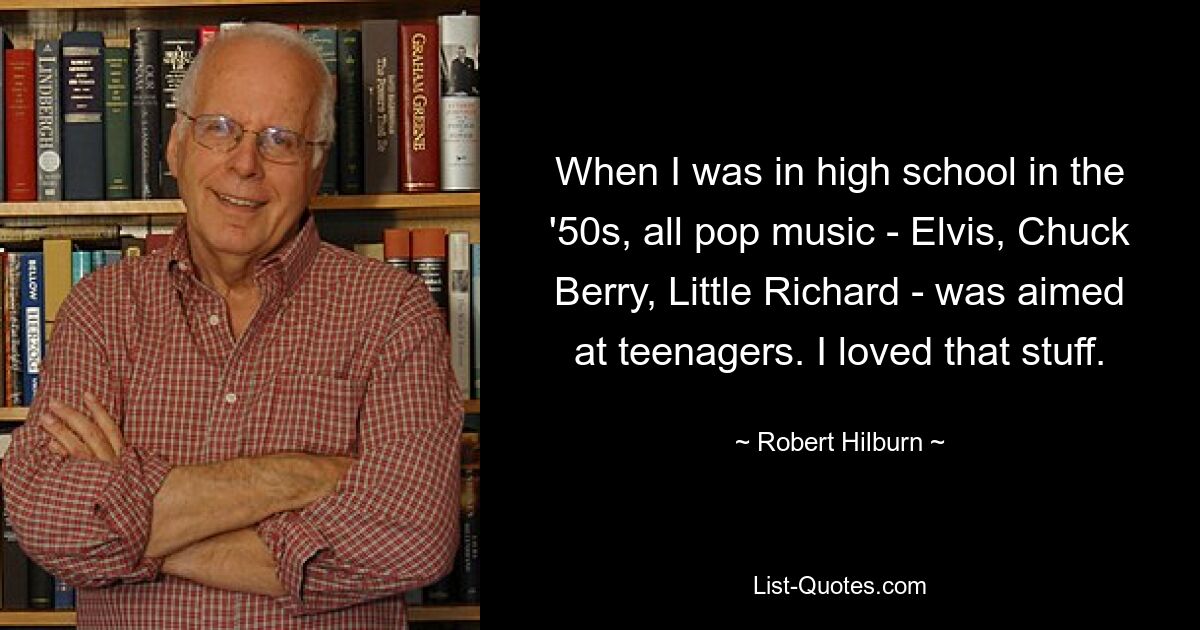 When I was in high school in the '50s, all pop music - Elvis, Chuck Berry, Little Richard - was aimed at teenagers. I loved that stuff. — © Robert Hilburn