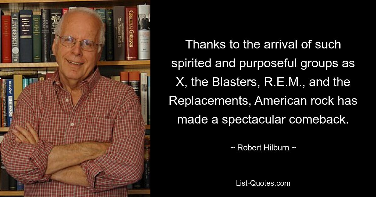 Thanks to the arrival of such spirited and purposeful groups as X, the Blasters, R.E.M., and the Replacements, American rock has made a spectacular comeback. — © Robert Hilburn