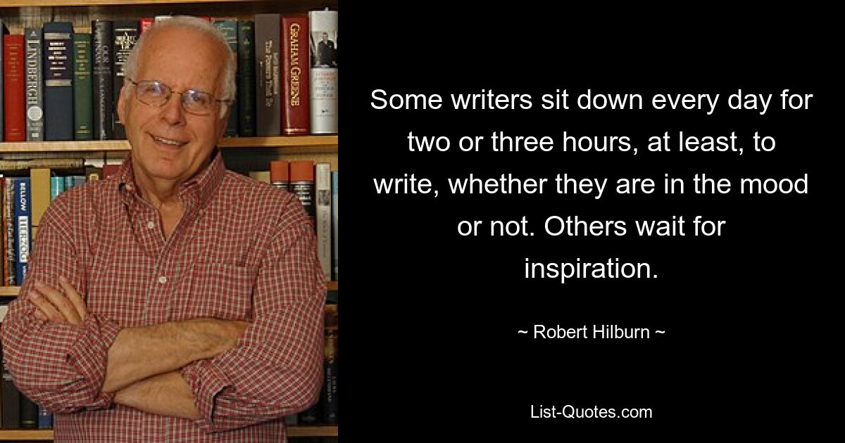 Some writers sit down every day for two or three hours, at least, to write, whether they are in the mood or not. Others wait for inspiration. — © Robert Hilburn