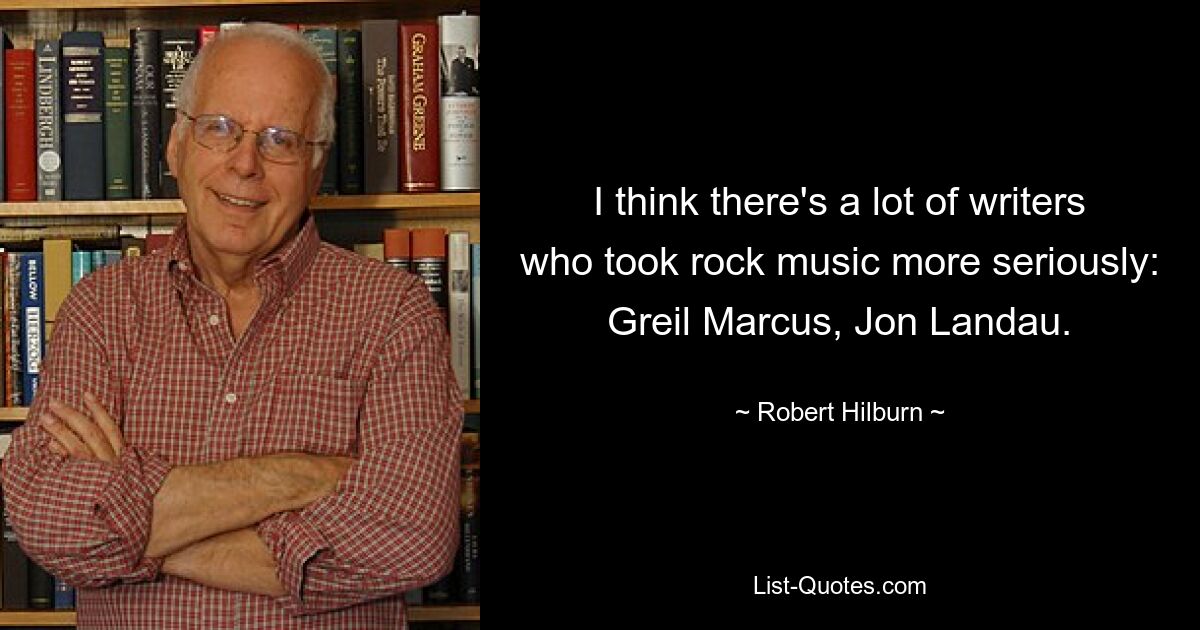 I think there's a lot of writers who took rock music more seriously: Greil Marcus, Jon Landau. — © Robert Hilburn