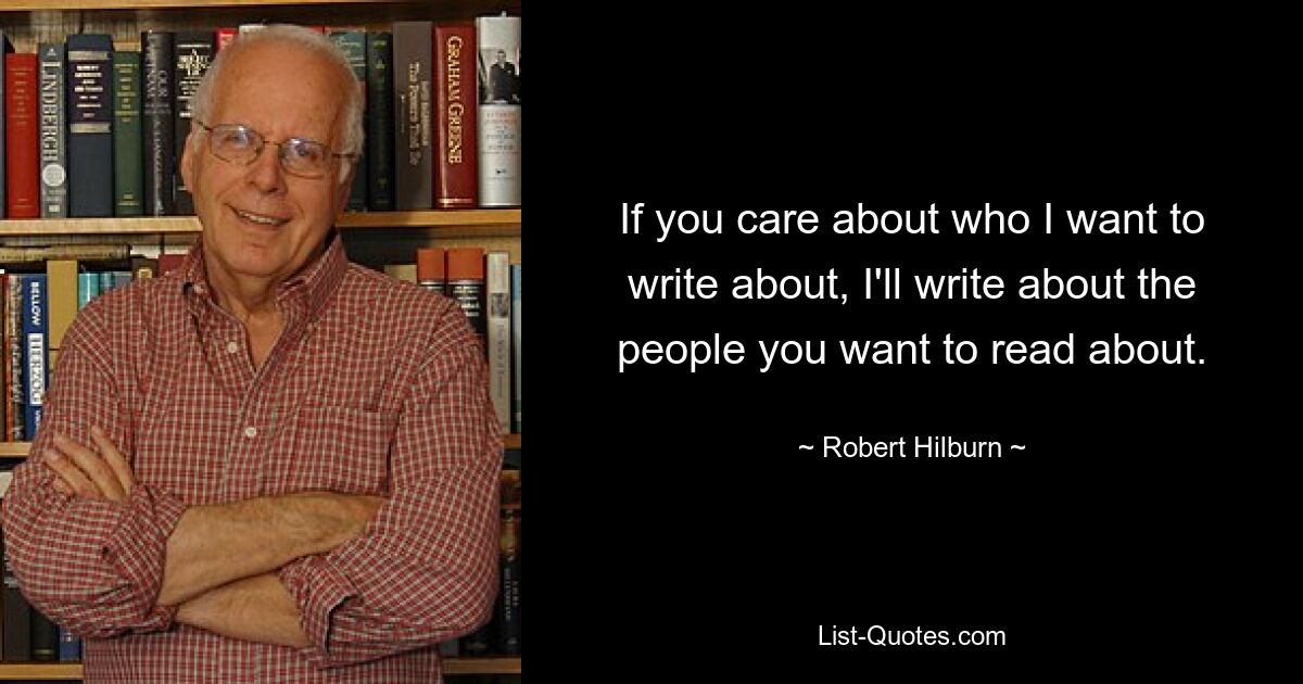 If you care about who I want to write about, I'll write about the people you want to read about. — © Robert Hilburn