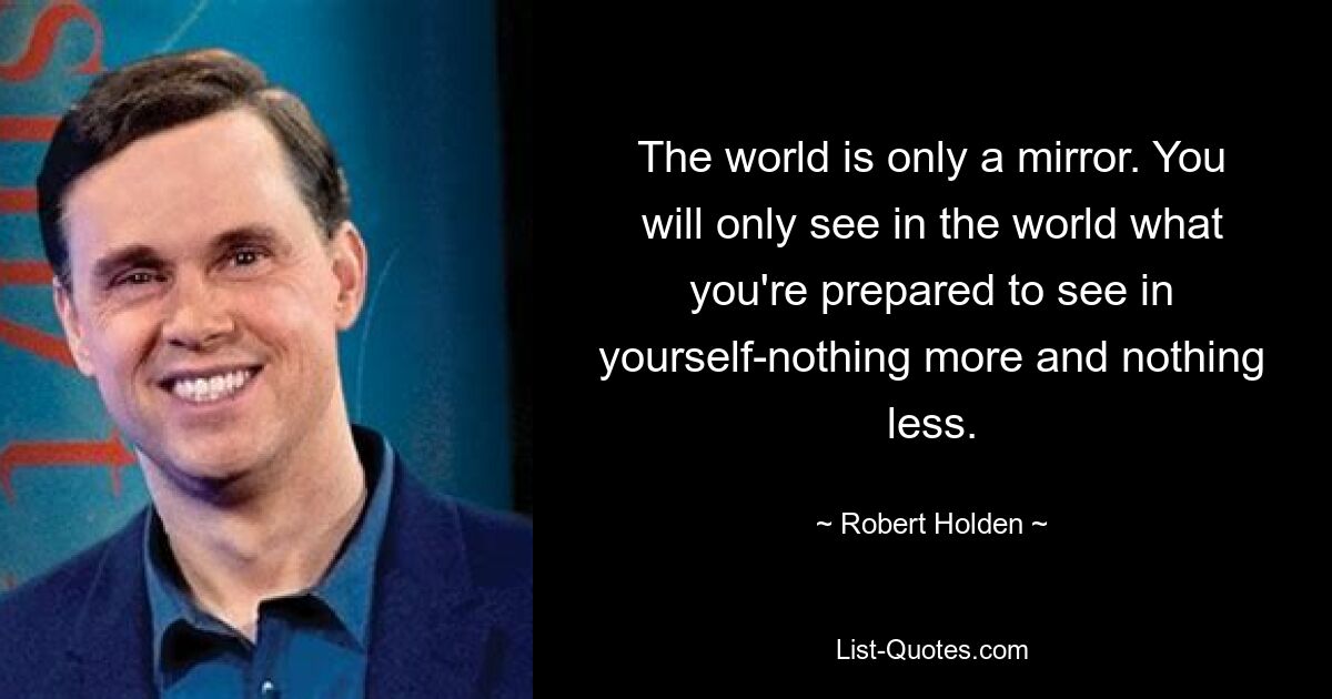 The world is only a mirror. You will only see in the world what you're prepared to see in yourself-nothing more and nothing less. — © Robert Holden