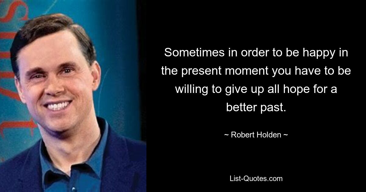 Sometimes in order to be happy in the present moment you have to be willing to give up all hope for a better past. — © Robert Holden