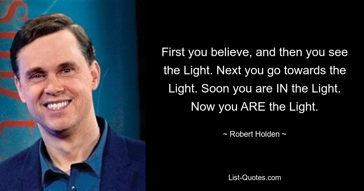 First you believe, and then you see the Light. Next you go towards the Light. Soon you are IN the Light. Now you ARE the Light. — © Robert Holden