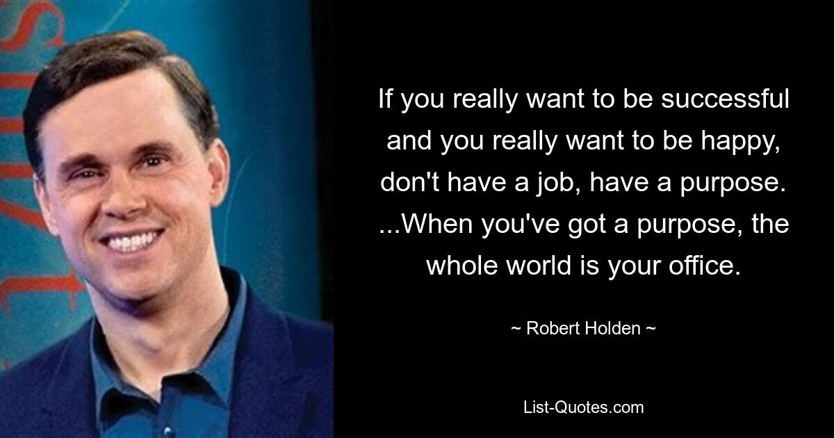 If you really want to be successful and you really want to be happy, don't have a job, have a purpose. ...When you've got a purpose, the whole world is your office. — © Robert Holden