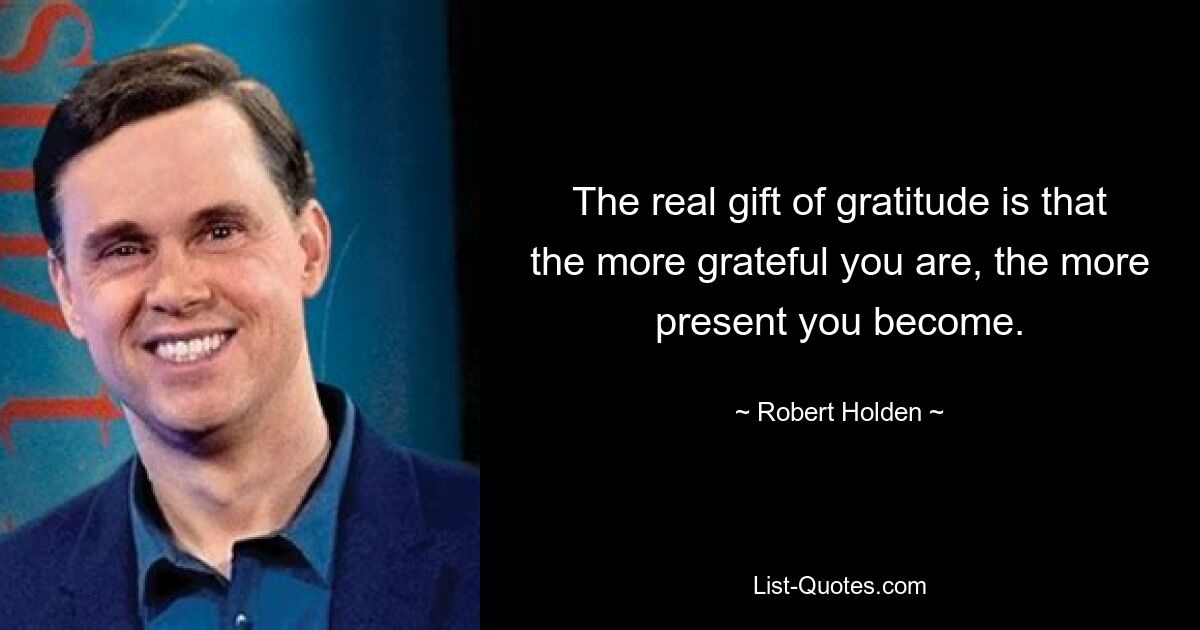 The real gift of gratitude is that the more grateful you are, the more present you become. — © Robert Holden