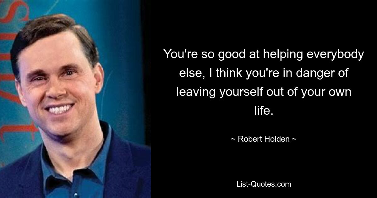 You're so good at helping everybody else, I think you're in danger of leaving yourself out of your own life. — © Robert Holden