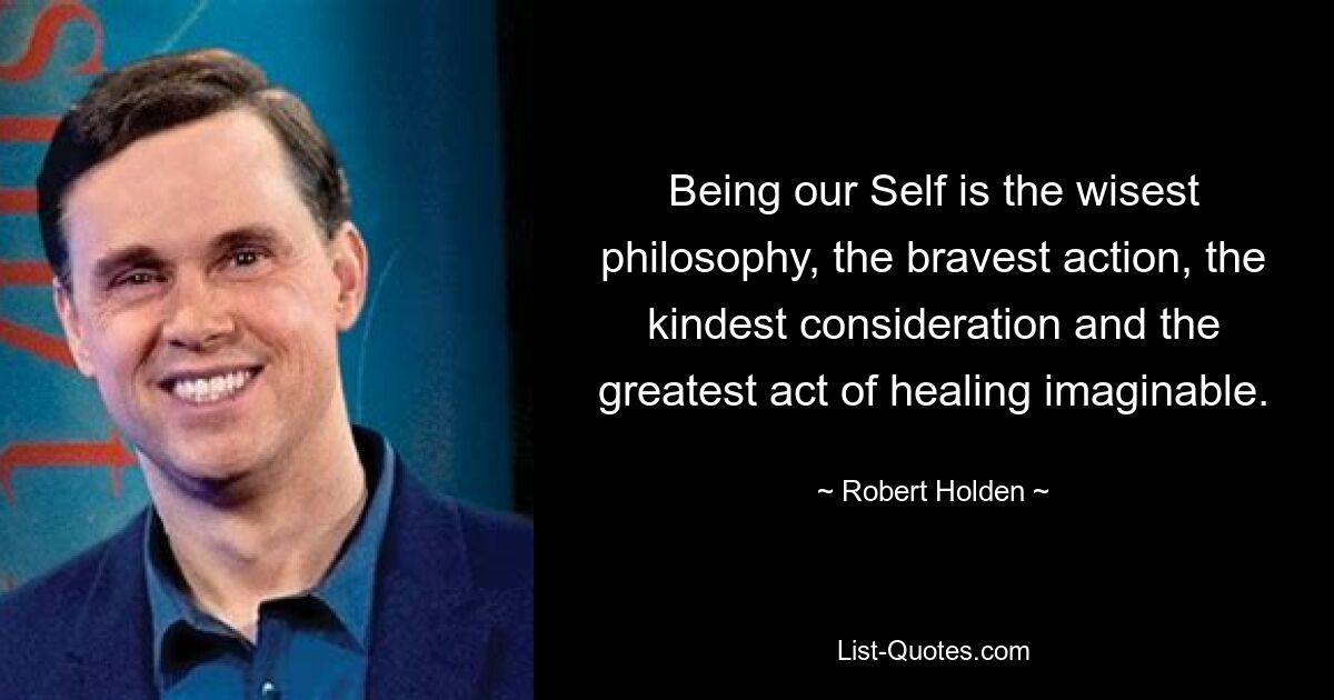 Being our Self is the wisest philosophy, the bravest action, the kindest consideration and the greatest act of healing imaginable. — © Robert Holden