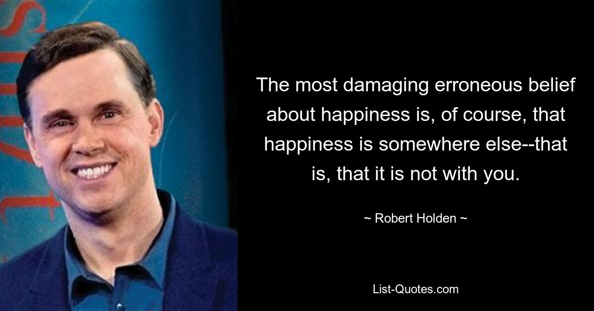 The most damaging erroneous belief about happiness is, of course, that happiness is somewhere else--that is, that it is not with you. — © Robert Holden