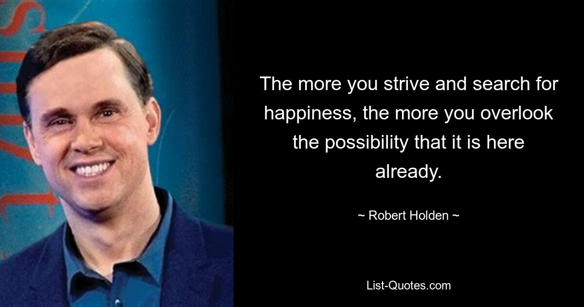 The more you strive and search for happiness, the more you overlook the possibility that it is here already. — © Robert Holden