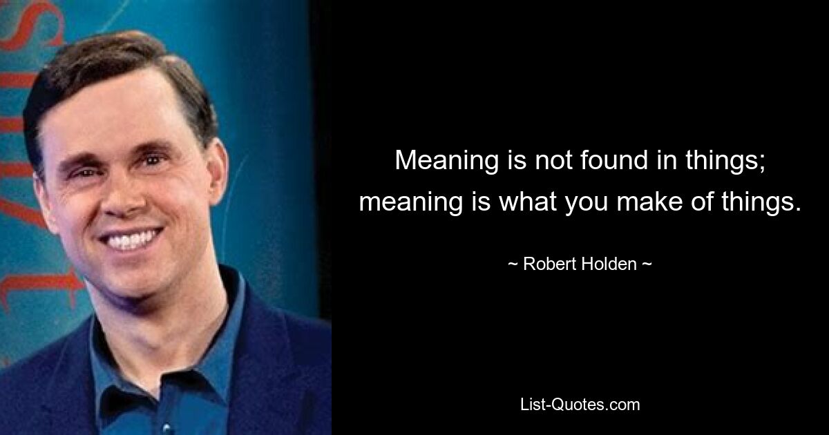 Meaning is not found in things; meaning is what you make of things. — © Robert Holden