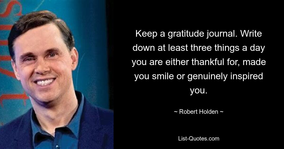 Keep a gratitude journal. Write down at least three things a day you are either thankful for, made you smile or genuinely inspired you. — © Robert Holden