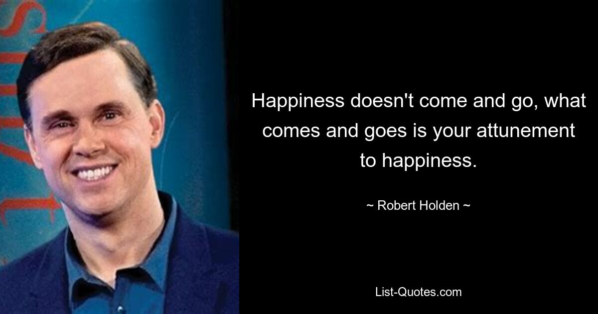 Happiness doesn't come and go, what comes and goes is your attunement to happiness. — © Robert Holden