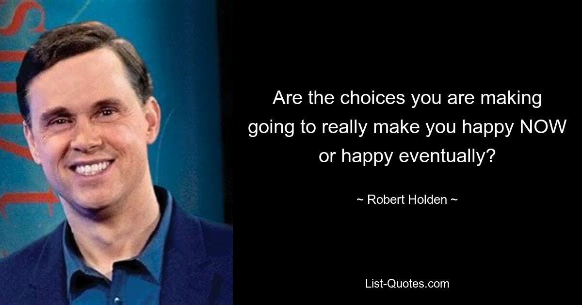 Are the choices you are making going to really make you happy NOW or happy eventually? — © Robert Holden