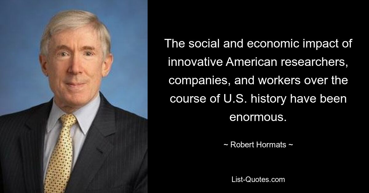 The social and economic impact of innovative American researchers, companies, and workers over the course of U.S. history have been enormous. — © Robert Hormats