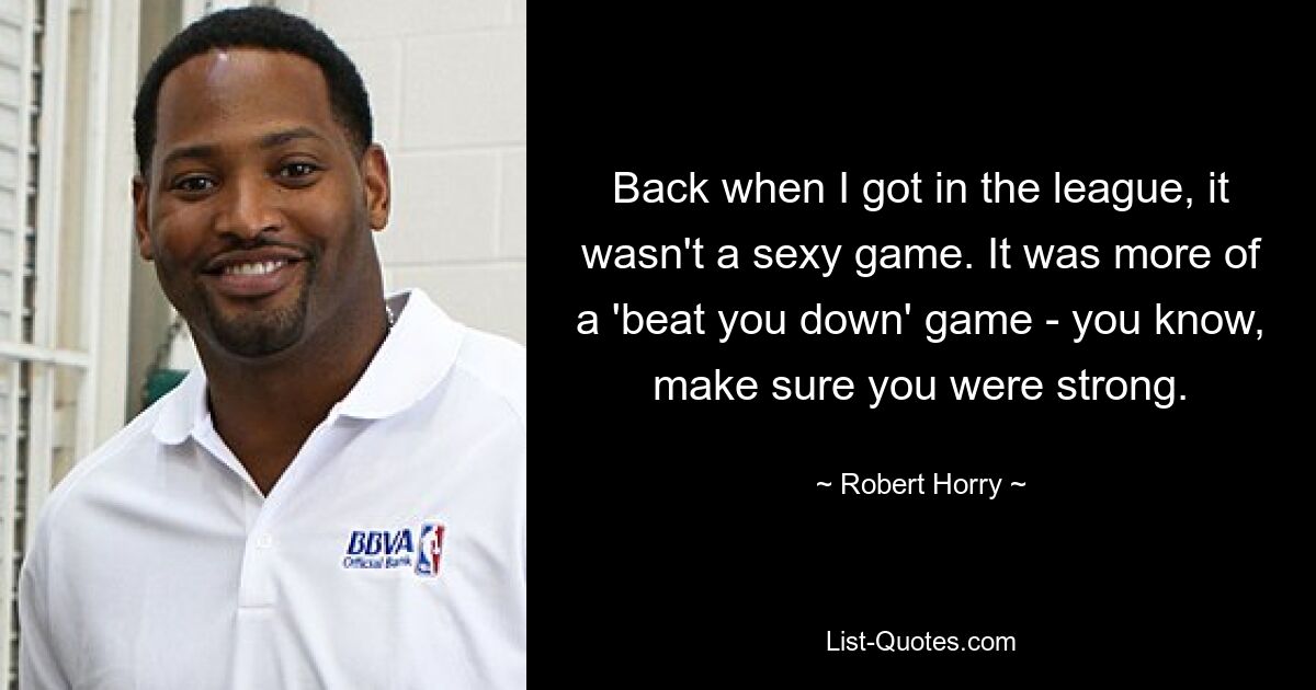 Back when I got in the league, it wasn't a sexy game. It was more of a 'beat you down' game - you know, make sure you were strong. — © Robert Horry