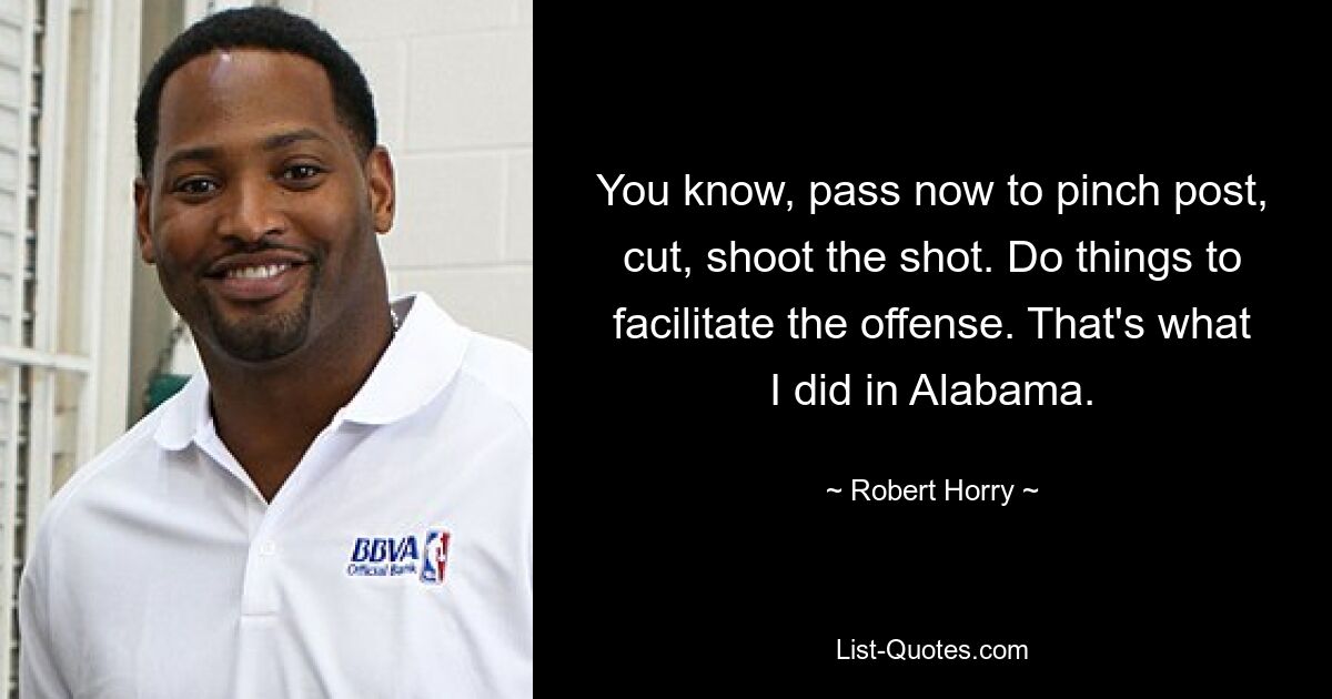 You know, pass now to pinch post, cut, shoot the shot. Do things to facilitate the offense. That's what I did in Alabama. — © Robert Horry