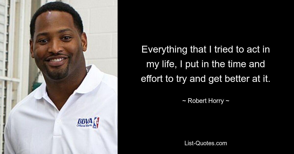 Everything that I tried to act in my life, I put in the time and effort to try and get better at it. — © Robert Horry