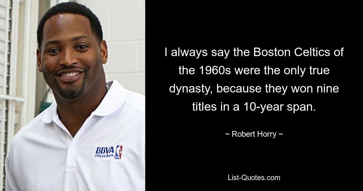 I always say the Boston Celtics of the 1960s were the only true dynasty, because they won nine titles in a 10-year span. — © Robert Horry