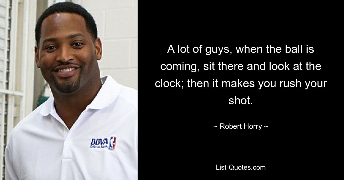 A lot of guys, when the ball is coming, sit there and look at the clock; then it makes you rush your shot. — © Robert Horry